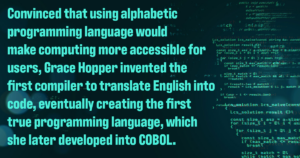 Decorative image with the following text: Convinced that using alphabetic programming language would make computing more accessible for users, Grace Hopper invented the first compiler to translate English into code, eventually creating the first true programming language, which she later developed into COBOL. 