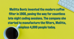 Decorative image with the following text: Melitta Bentz invented the modern coffee filter in 1908, paving the way for countless late night coding sessions. The company she started to manufacture the filters, Melitta, employs 4,000 people today.