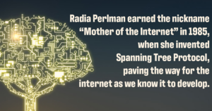 Decorative image with the following text: Radia Perlman earned the nickname “Mother of the Internet” in 1985, when she invented Spanning Tree Protocol, paving the way for the internet as we know it to develop.