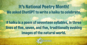 Text: It’s National Poetry Month! We asked ChatGPT to write a haiku to celebrate. A haiku is a poem of seventeen syllables, in three lines of five, seven, and five, traditionally evoking images of the natural world.