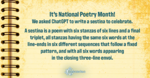 Text: It's National Poetry Month! We asked ChatGPT to write a sestina to celebrate. A sestina is a poem with six stanzas of six lines and a final triplet, all stanzas having the same six words at the line-ends in six different sequences that follow a fixed pattern, and with all six words appearing in the closing three-line envoi.