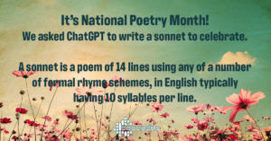 Text: It's National Poetry Month! We asked ChatGPT to write a sonnet to celebrate. A sonnet is a poem of 14 lines using any of a number of formal rhyme schemes, in English typically having 10 syllables per line.