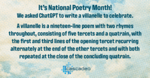 Text: It's National Poetry Month! We asked ChatGPT to write a villanelle to celebrate. A villanelle is a nineteen-line poem with two rhymes throughout, consisting of five tercets and a quatrain, with the first and third lines of the opening tercet recurring alternately at the end of the other tercets and with both repeated at the close of the concluding quatrain.