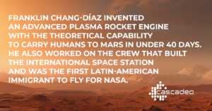 White text in front of a background image representing the surface of Mars: Franklin Chang-Díaz invented an advanced plasma rocket engine with the theoretical capability to carry humans to Mars in under 40 days. He also worked on the crew that built the International Space Station and was the first Latin-American immigrant to fly for NASA. 