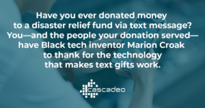 Text on blue background: Have you ever donated money to a disaster relief fund via text message? You—and the people your donation served—have Black tech inventor Marion Croak to thank for the technology that makes text gifts work. 